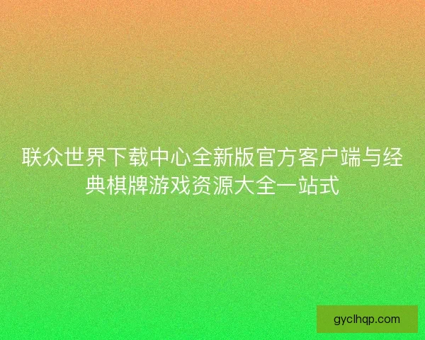 联众世界下载中心全新版官方客户端与经典棋牌游戏资源大全一站式