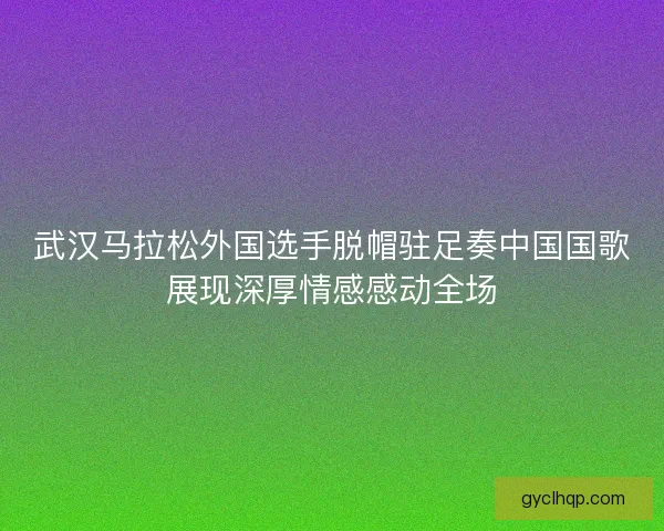 武汉马拉松外国选手脱帽驻足奏中国国歌展现深厚情感感动全场